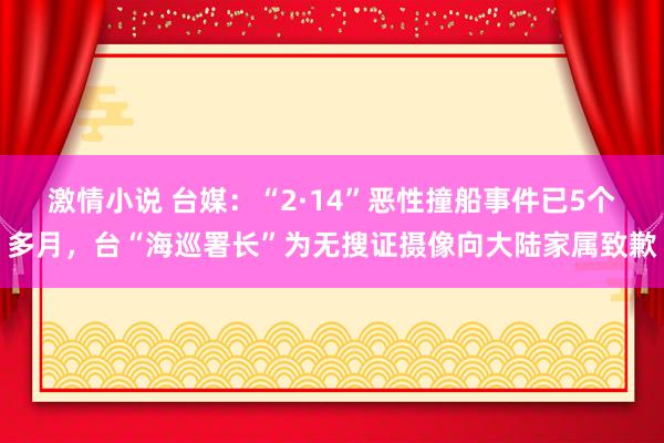 激情小说 台媒：“2·14”恶性撞船事件已5个多月，台“海巡署长”为无搜证摄像向大陆家属致歉