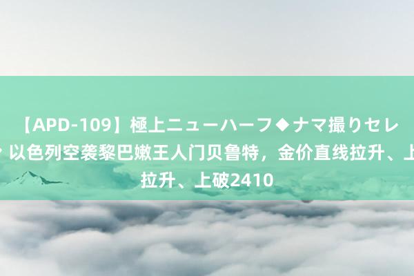 【APD-109】極上ニューハーフ◆ナマ撮りセレクション 以色列空袭黎巴嫩王人门贝鲁特，金价直线拉升、上破2410