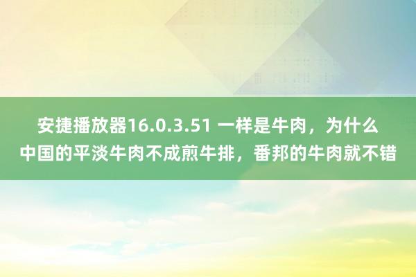 安捷播放器16.0.3.51 一样是牛肉，为什么中国的平淡牛肉不成煎牛排，番邦的牛肉就不错