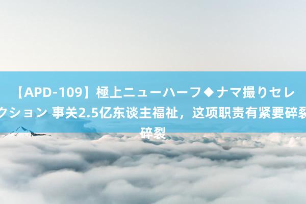 【APD-109】極上ニューハーフ◆ナマ撮りセレクション 事关2.5亿东谈主福祉，这项职责有紧要碎裂