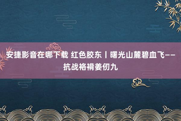 安捷影音在哪下载 红色胶东丨曙光山麓碧血飞——抗战袼褙姜仞九