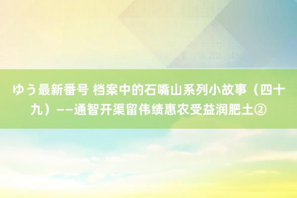 ゆう最新番号 档案中的石嘴山系列小故事（四十九）——通智开渠留伟绩惠农受益润肥土②