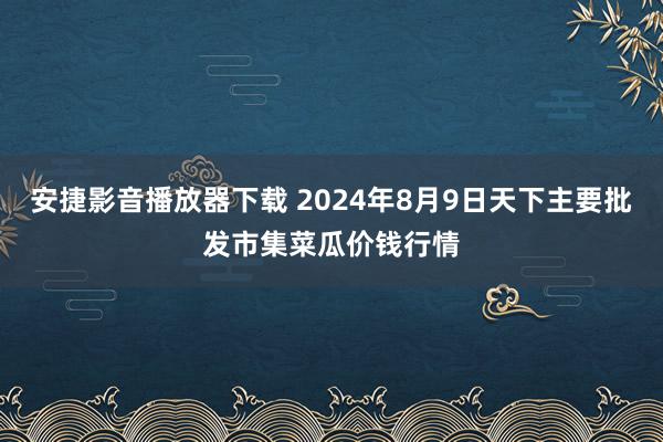 安捷影音播放器下载 2024年8月9日天下主要批发市集菜瓜价钱行情