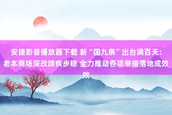 安捷影音播放器下载 新“国九条”出台满百天：老本商场深改蹄疾步稳 全力推动各项举措落地成效