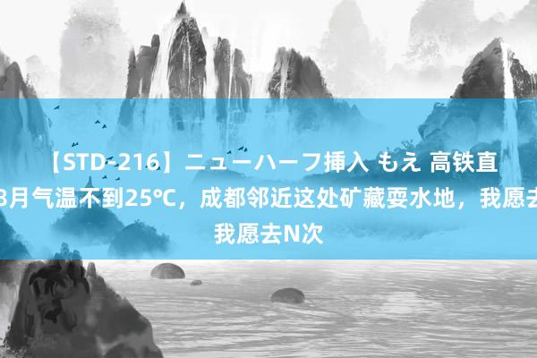 【STD-216】ニューハーフ挿入 もえ 高铁直达！8月气温不到25℃，成都邻近这处矿藏耍水地，我愿去N次