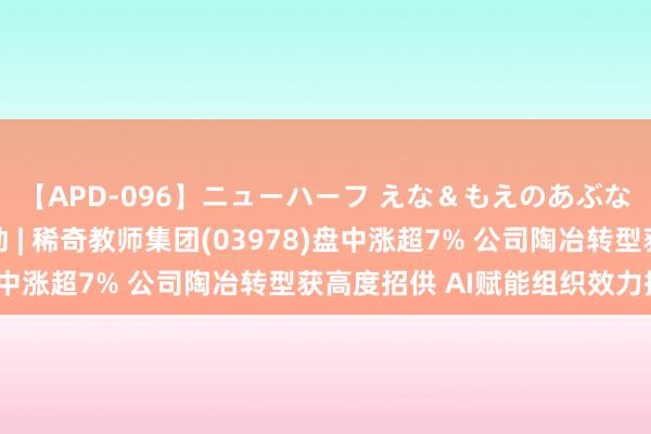 【APD-096】ニューハーフ えな＆もえのあぶない課外授業 港股异动 | 稀奇教师集团(03978)盘中涨超7% 公司陶冶转型获高度招供 AI赋能组织效力擢升