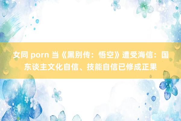 女同 porn 当《黑别传：悟空》遭受海信：国东谈主文化自信、技能自信已修成正果