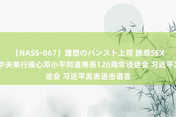 【NASS-067】理想のパンスト上司 誘惑SEX総集編 中共中央举行操心邓小平同道寿辰120周年谈话会 习近平发表进击语言