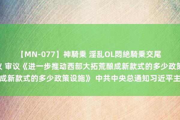 【MN-077】神騎乗 淫乱OL悶絶騎乗交尾 中共中央政事局召开会议 审议《进一步推动西部大拓荒酿成新款式的多少政策设施》 中共中央总通知习近平主领悟议