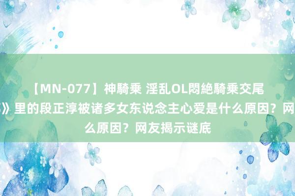 【MN-077】神騎乗 淫乱OL悶絶騎乗交尾 《天龙八部》里的段正淳被诸多女东说念主心爱是什么原因？网友揭示谜底