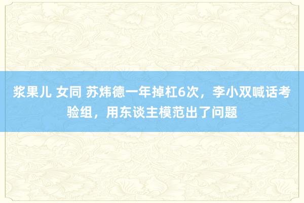 浆果儿 女同 苏炜德一年掉杠6次，李小双喊话考验组，用东谈主模范出了问题