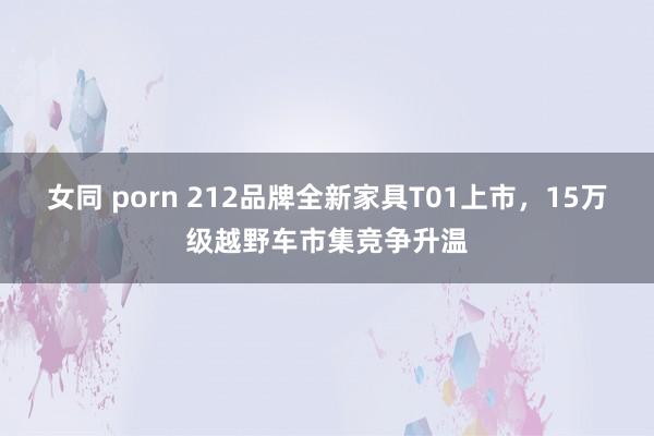 女同 porn 212品牌全新家具T01上市，15万级越野车市集竞争升温