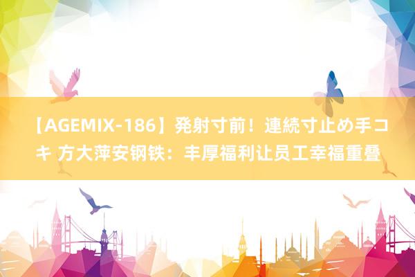 【AGEMIX-186】発射寸前！連続寸止め手コキ 方大萍安钢铁：丰厚福利让员工幸福重叠