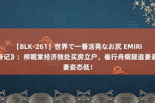 【BLK-261】世界で一番活発なお尻 EMIRI 《柳舟记》：柳眠棠经济独处买房立户，崔行舟瘸腿追妻姿态低！