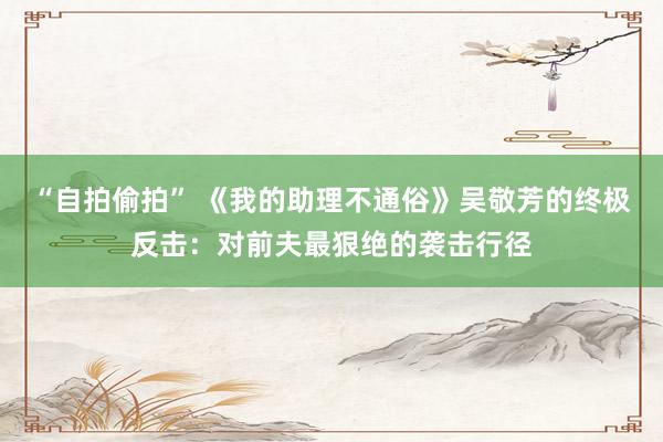 “自拍偷拍” 《我的助理不通俗》吴敬芳的终极反击：对前夫最狠绝的袭击行径