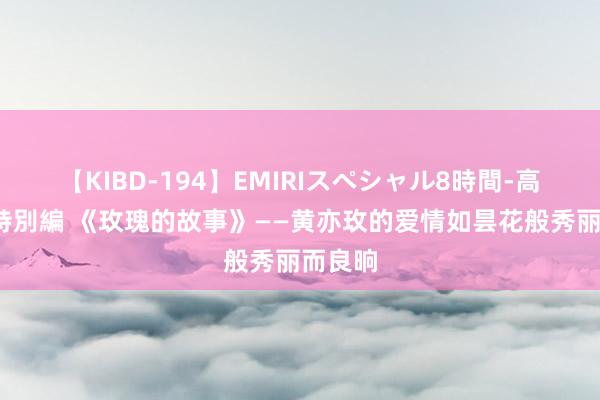 【KIBD-194】EMIRIスペシャル8時間-高画質-特別編 《玫瑰的故事》——黄亦玫的爱情如昙花般秀丽而良晌