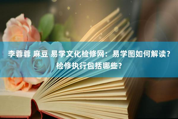 李蓉蓉 麻豆 易学文化检修网：易学图如何解读？检修执行包括哪些？