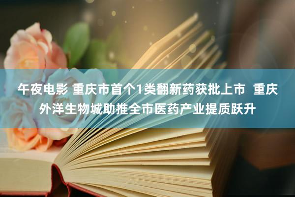 午夜电影 重庆市首个1类翻新药获批上市  重庆外洋生物城助推全市医药产业提质跃升