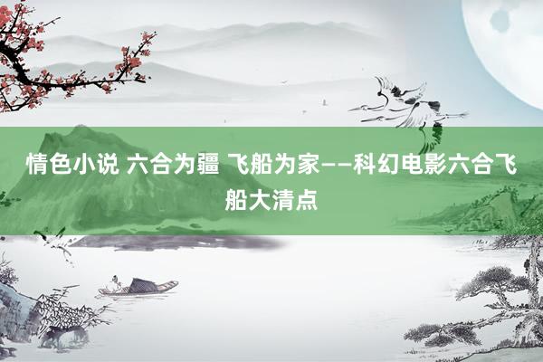 情色小说 六合为疆 飞船为家——科幻电影六合飞船大清点