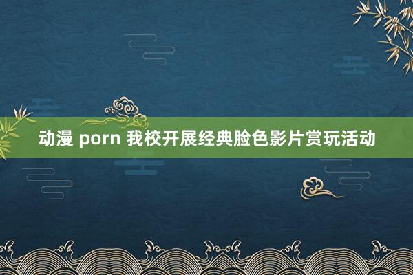 动漫 porn 我校开展经典脸色影片赏玩活动