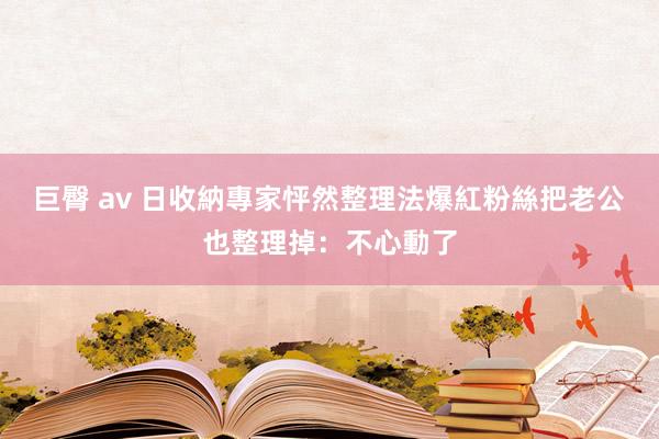 巨臀 av 日收納專家怦然整理法爆紅　粉絲把老公也整理掉：不心動了