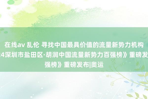 在线av 乱伦 寻找中国最具价值的流量新势力机构 |《2024深圳市盐田区·胡润中国流量新势力百强榜》重磅发布|奥运