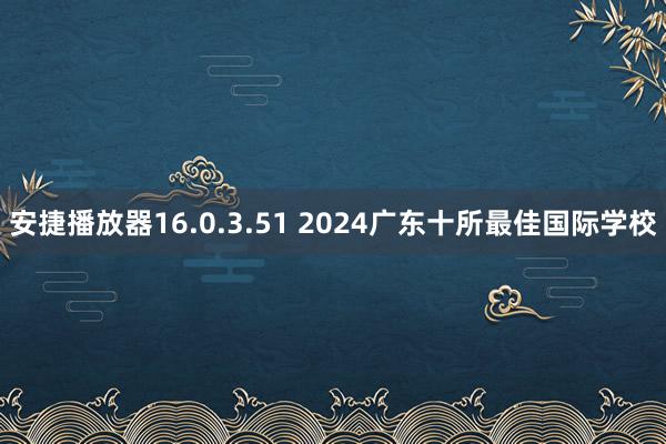 安捷播放器16.0.3.51 2024广东十所最佳国际学校